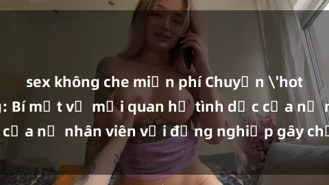 sex không che miễn phí Chuyện 'hot' trong văn phòng: Bí mật về mối quan hệ tình dục của nữ nhân viên với đồng nghiệp gây chấn động công ty
