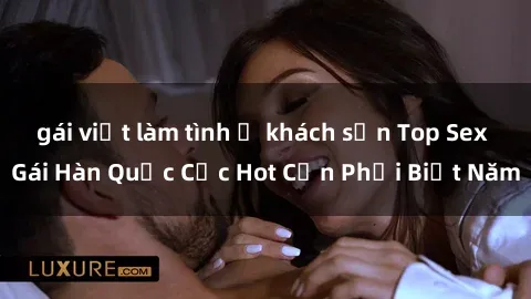 gái việt làm tình ở khách sạn Top Sex Gái Hàn Quốc Cực Hot Cần Phải Biết Năm