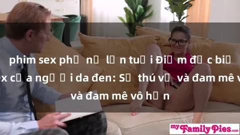 phim sex phụ nữ lớn tuổi Điểm đặc biệt về sex của người da đen: Sự thú vị và đam mê vô hạn
