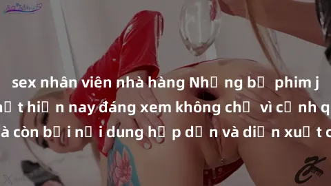 sex nhân viên nhà hàng Những bộ phim jav không che hot nhất hiện nay đáng xem không chỉ vì cảnh quay nóng bỏng mà còn bởi nội dung hấp dẫn và diễn xuất chuyên nghiệp. Đầy đủ cả yếu tố kích thích và ti