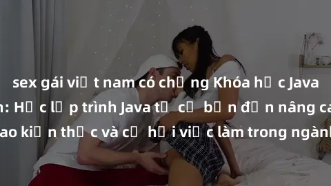 sex gái việt nam có chồng Khóa học Java dành cho sinh viên: Học lập trình Java từ cơ bản đến nâng cao để nâng cao kiến thức và cơ hội việc làm trong ngành công nghệ thông tin. Đăng ký ngay!