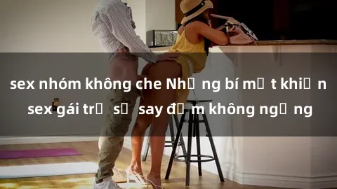 sex nhóm không che Những bí mật khiến sex gái trẻ sẽ say đắm không ngừng