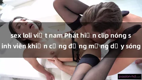 sex loli việt nam Phát hiện clip nóng sinh viên khiến cộng đồng mạng dậy sóng