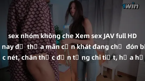 sex nhóm không che Xem sex JAV full HD miễn phí ngay hôm nay để thỏa mãn cơn khát đang chờ đón bạn. Cảnh quay sắc nét, chân thực đến từng chi tiết, hứa hẹn mang đến trải nghiệm đầy kích thích. Đừng bỏ