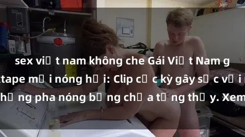 sex việt nam không che Gái Việt Nam gợi cảm trong sextape mới nóng hổi: Clip cực kỳ gây sốc với những pha nóng bỏng chưa từng thấy. Xem ngay để không bỏ lỡ!