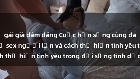 gái già dâm đãng Cuộc hẹn sống cùng đam mê: Tìm hiểu về sex người lớn và cách thể hiện tình yêu trong đời sống tình dục