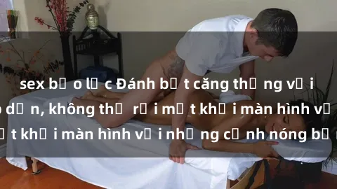 sex bạo lực Đánh bật căng thẳng với phim sex đầy hấp dẫn, không thể rời mắt khỏi màn hình với những cảnh nóng bỏng