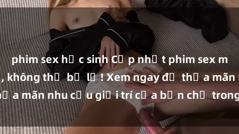 phim sex học sinh Cập nhật phim sex mới nhất hấp dẫn, không thể bỏ lỡ! Xem ngay để thỏa mãn nhu cầu giải trí của bạn chỉ trong nháy mắt!