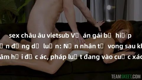 sex châu âu vietsub Vụ án gái bị hiếp dâm bạo lực gây chấn động dư luận: Nạn nhân tử vong sau khi bị xâm hại độc ác, pháp luật đang vào cuộc xác minh và xử lý đối tượng.