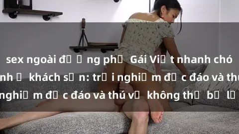 sex ngoài đường phố Gái Việt nhanh chóng sẵn sàng làm tình ở khách sạn: trải nghiệm độc đáo và thú vị không thể bỏ lỡ!