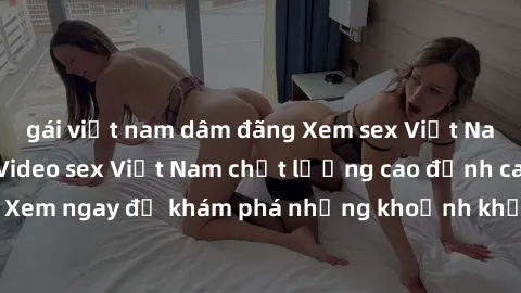 gái việt nam dâm đãng Xem sex Việt Nam HD mới nhất - Video sex Việt Nam chất lượng cao đỉnh cao, cực đã. Xem ngay để khám phá những khoảnh khắc nóng bỏng không thể bỏ qua!