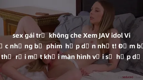 sex gái trẻ không che Xem JAV idol Vietsub để thưởng thức những bộ phim  hấp dẫn nhất! Đảm bảo bạn sẽ không thể rời mắt khỏi màn hình với sự hấp dẫn từ nữ diễn viên xinh đẹp và quyến rũ.