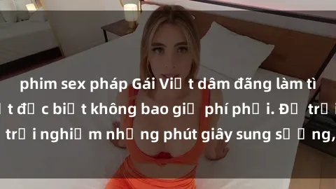 phim sex pháp Gái Việt dâm đãng làm tình say đắm, cam kết đặc biệt không bao giờ phí phải. Để trải nghiệm những phút giây sung sướng, hãy liên hệ ngay!