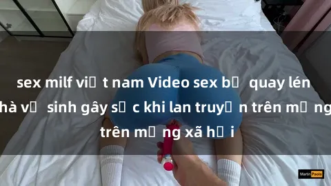 sex milf việt nam Video sex bị quay lén trong nhà vệ sinh gây sốc khi lan truyền trên mạng xã hội