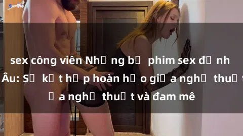 sex công viên Những bộ phim sex đỉnh cao từ Bắc Âu: Sự kết hợp hoàn hảo giữa nghệ thuật và đam mê