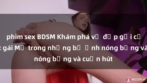 phim sex BDSM Khám phá vẻ đẹp gợi cảm của sex gái Mỹ trong những bộ ảnh nóng bỏng và cuốn hút