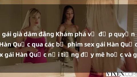 gái già dâm đãng Khám phá vẻ đẹp quyến rũ của các cô gái Hàn Quốc qua các bộ phim sex gái Hàn Quốc nổi tiếng đầy mê hoặc và gợi cảm!