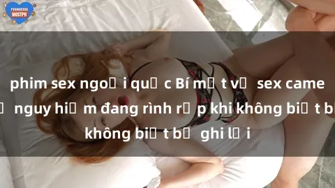 phim sex ngoại quốc Bí mật về sex camera ẩn: Sự nguy hiểm đang rình rập khi không biết bị ghi lại