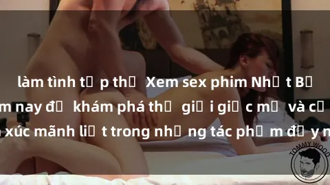 làm tình tập thể Xem sex phim Nhật Bản vietsub ngay hôm nay để khám phá thế giới giấc mơ và cảm xúc mãnh liệt trong những tác phẩm đầy nghệ thuật và tình cảm.
