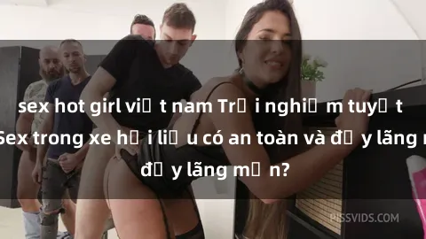 sex hot girl việt nam Trải nghiệm tuyệt vời: Sex trong xe hơi liệu có an toàn và đầy lãng mạn?
