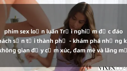 phim sex loạn luân Trải nghiệm độc đáo với dịch vụ sex khách sạn tại thành phố - khám phá những không gian đầy cảm xúc, đam mê và lãng mạn chỉ có tại chúng tôi.