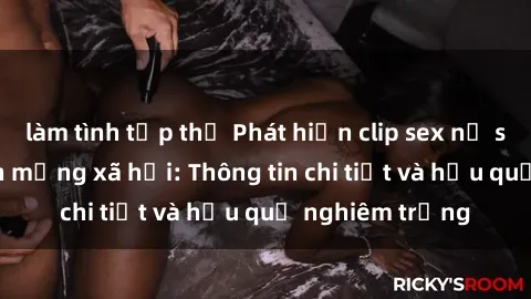 làm tình tập thể Phát hiện clip sex nữ sinh gây sốt trên mạng xã hội: Thông tin chi tiết và hậu quả nghiêm trọng