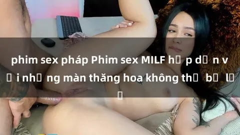 phim sex pháp Phim sex MILF hấp dẫn với những màn thăng hoa không thể bỏ lỡ