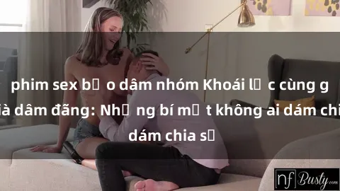 phim sex bạo dâm nhóm Khoái lạc cùng gái già dâm đãng: Những bí mật không ai dám chia sẻ