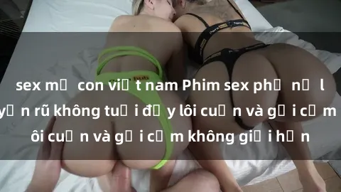 sex mẹ con việt nam Phim sex phụ nữ lớn tuổi: Sự quyến rũ không tuổi đầy lôi cuốn và gợi cảm không giới hạn