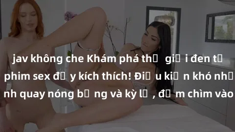jav không che Khám phá thế giới đen tối của BDSM qua bộ phim sex đầy kích thích! Điều kiện khó nhất với những cảnh quay nóng bỏng và kỳ lạ, đắm chìm vào thú vui đầy cấp độ này ngay hôm nay!