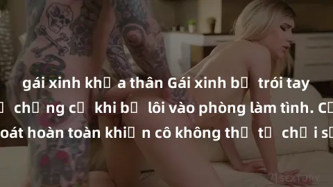 gái xinh khỏa thân Gái xinh bị trói tay và chân, không thể chống cự khi bị lôi vào phòng làm tình. Cảm giác bị kiểm soát hoàn toàn khiến cô không thể từ chối sự hấp dẫn của anh chàng đầy quyền lực.