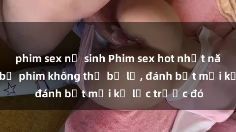 phim sex nữ sinh Phim sex hot nhất năm  Top những bộ phim không thể bỏ lỡ, đánh bật mọi kỷ lục trước đó