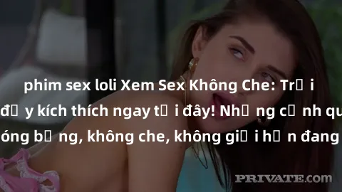 phim sex loli Xem Sex Không Che: Trải nghiệm mới lạ và đầy kích thích ngay tại đây! Những cảnh quay nóng bỏng, không che, không giới hạn đang chờ đón bạn. Đừng bỏ lỡ!