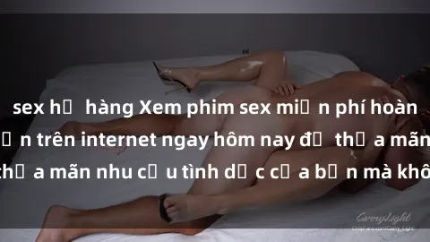 sex họ hàng Xem phim sex miễn phí hoàn toàn không giới hạn trên internet ngay hôm nay để thỏa mãn nhu cầu tình dục của bạn mà không tốn chi phí.