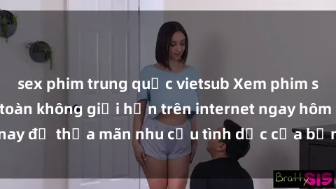 sex phim trung quốc vietsub Xem phim sex miễn phí hoàn toàn không giới hạn trên internet ngay hôm nay để thỏa mãn nhu cầu tình dục của bạn mà không tốn chi phí.