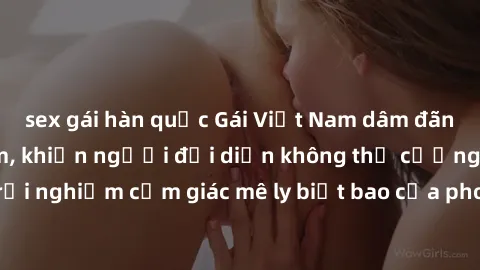 sex gái hàn quốc Gái Việt Nam dâm đãng làm tình say đắm, khiến người đối diện không thể cưỡng lại được. Hãy trải nghiệm cảm giác mê ly biết bao của phong cách yêu đương đậm chất dân tộc!