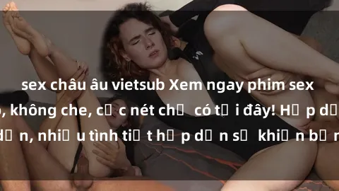 sex châu âu vietsub Xem ngay phim sex full HD đỉnh cao, không che, cực nét chỉ có tại đây! Hấp dẫn, nhiều tình tiết hấp dẫn sẽ khiến bạn thỏa mãn đắm say.