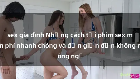 sex gia đình Những cách tải phim sex miễn phí nhanh chóng và đơn giản đến không ngờ