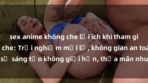 sex anime không che lợi ích khi tham gia sex online không che: Trải nghiệm mới lạ, không gian an toàn, sự sáng tạo không giới hạn, thỏa mãn nhu cầu tình dục của bạn.