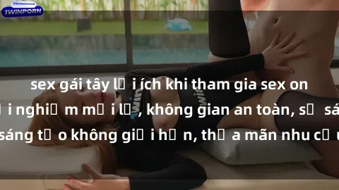 sex gái tây lợi ích khi tham gia sex online không che: Trải nghiệm mới lạ, không gian an toàn, sự sáng tạo không giới hạn, thỏa mãn nhu cầu tình dục của bạn.