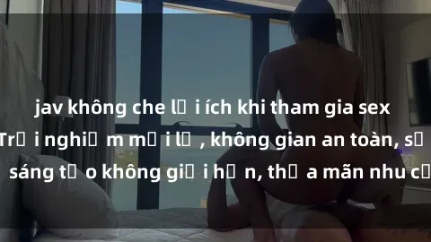 jav không che lợi ích khi tham gia sex online không che: Trải nghiệm mới lạ, không gian an toàn, sự sáng tạo không giới hạn, thỏa mãn nhu cầu tình dục của bạn.