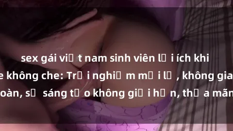 sex gái việt nam sinh viên lợi ích khi tham gia sex online không che: Trải nghiệm mới lạ, không gian an toàn, sự sáng tạo không giới hạn, thỏa mãn nhu cầu tình dục của bạn.