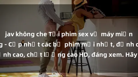 jav không che Tải phim sex về máy miễn phí và nhanh chóng - Cập nhật các bộ phim mới nhất, đỉnh cao, chất lượng cao HD, đáng xem. Hãy trải nghiệm ngay!