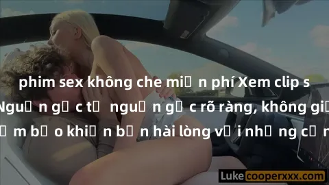 phim sex không che miễn phí Xem clip sex không che mới - Nguồn gốc từ nguồn gốc rõ ràng, không giấu giếm. Đảm bảo khiến bạn hài lòng với những cảnh quay táo bạo và đầy kích thích.