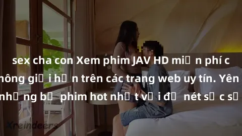 sex cha con Xem phim JAV HD miễn phí chất lượng cao, không giới hạn trên các trang web uy tín. Yên tâm tận hưởng những bộ phim hot nhất với độ nét sắc sảo, đẹp mắt ngay tại nhà. Hãy trải nghiệm ngay!
