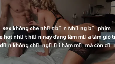 sex không che nhật bản Những bộ phim JAV idol không che hot nhất hiện nay đang làm mưa làm gió trên mạng, hấp dẫn không chỉ người hâm mộ mà còn cả những ai mới tìm hiểu về thể loại này!