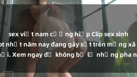 sex việt nam cưỡng hiếp Clip sex sinh viên mới nhất hot nhất năm nay đang gây sốt trên mạng xã hội. Xem ngay để không bỏ lỡ những pha nóng không thể bỏ qua!