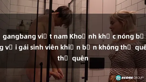 gangbang việt nam Khoảnh khắc nóng bỏng với gái sinh viên khiến bạn không thể quên