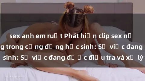 sex anh em ruột Phát hiện clip sex nữ sinh gây chấn động trong cộng đồng học sinh: Sự việc đang được điều tra và xử lý
