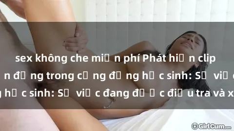 sex không che miễn phí Phát hiện clip sex nữ sinh gây chấn động trong cộng đồng học sinh: Sự việc đang được điều tra và xử lý